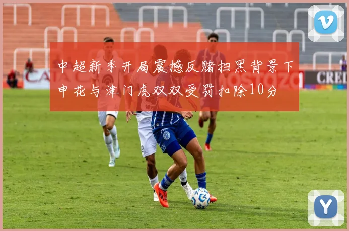 中超新季开局震撼反赌扫黑背景下申花与津门虎双双受罚扣除10分