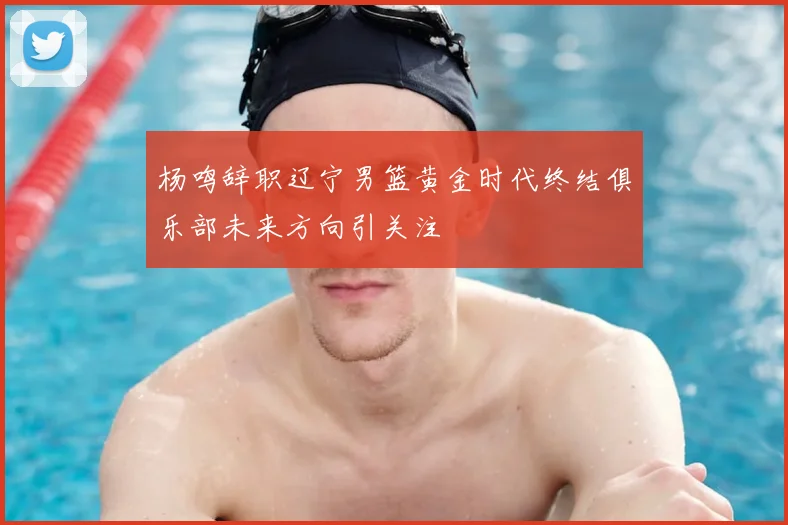 杨鸣辞职辽宁男篮黄金时代终结俱乐部未来方向引关注