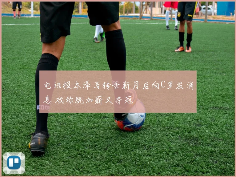电讯报本泽马转会新月后向C罗发消息 戏称既加薪又夺冠
