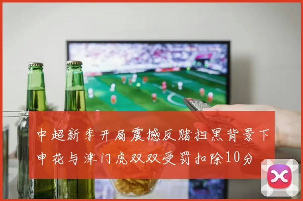 中超新季开局震撼反赌扫黑背景下申花与津门虎双双受罚扣除10分