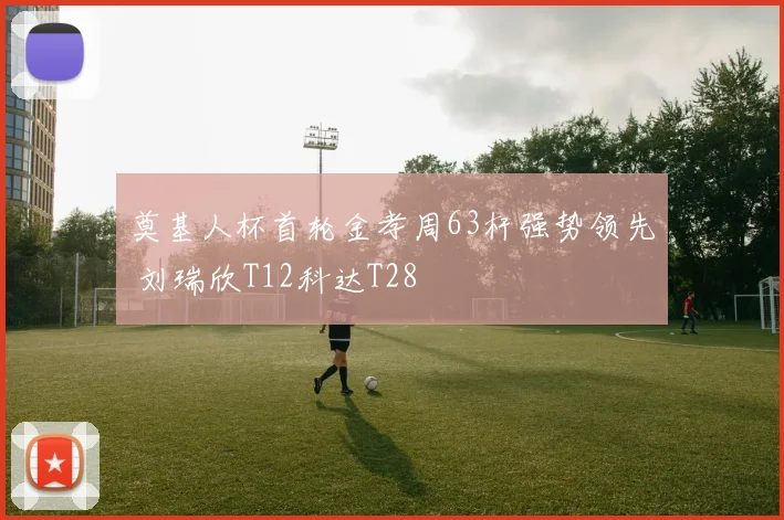 奠基人杯首轮金孝周63杆强势领先 刘瑞欣T12科达T28