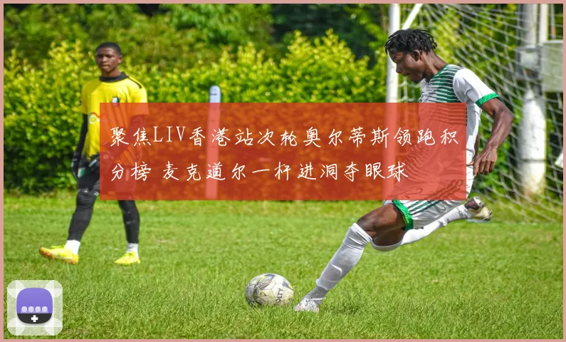 聚焦LIV香港站次轮奥尔蒂斯领跑积分榜 麦克道尔一杆进洞夺眼球