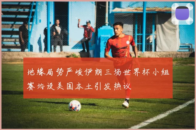 地缘局势严峻伊朗三场世界杯小组赛均设美国本土引发热议