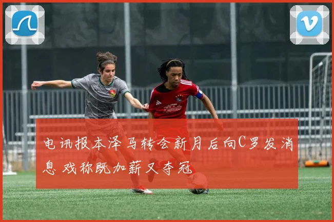 电讯报本泽马转会新月后向C罗发消息 戏称既加薪又夺冠