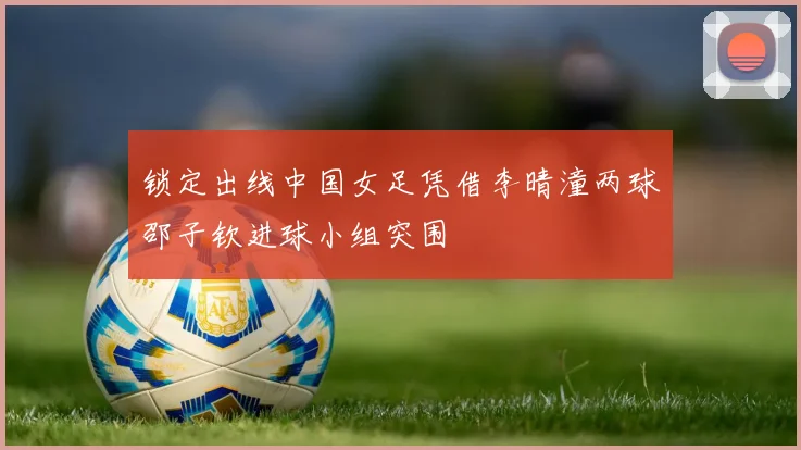 锁定出线中国女足凭借李晴潼两球邵子钦进球小组突围
