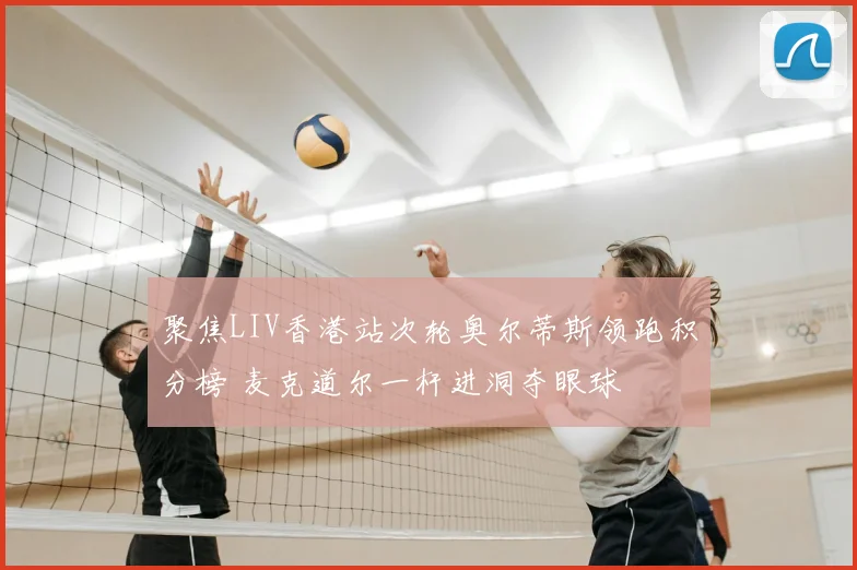 聚焦LIV香港站次轮奥尔蒂斯领跑积分榜 麦克道尔一杆进洞夺眼球