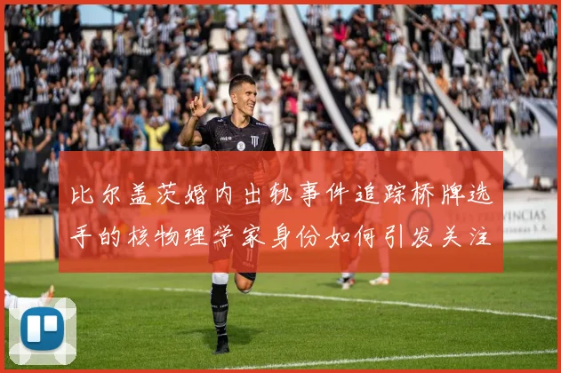 比尔盖茨婚内出轨事件追踪桥牌选手的核物理学家身份如何引发关注