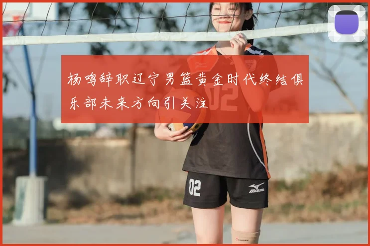 杨鸣辞职辽宁男篮黄金时代终结俱乐部未来方向引关注