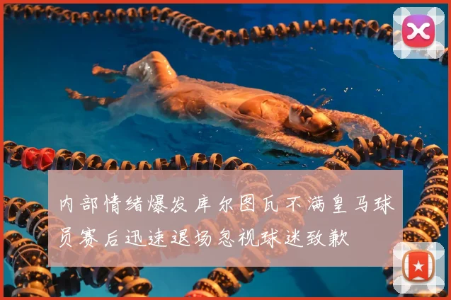 内部情绪爆发库尔图瓦不满皇马球员赛后迅速退场忽视球迷致歉